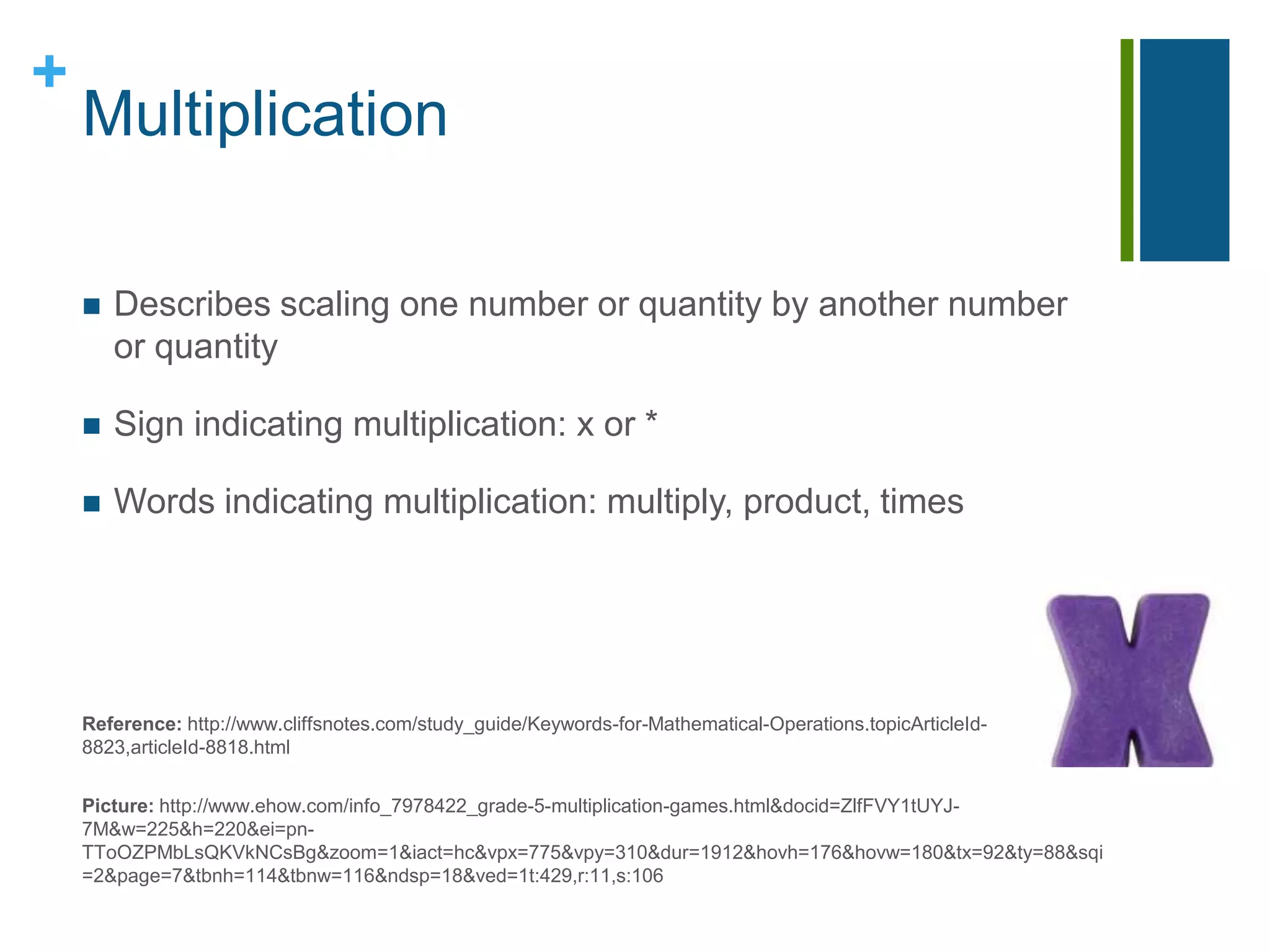 MultiplicationDescribes scaling one number or quantity by another number or quantitySign indicating multiplication: x or *Words indicating multiplication: multiply, product, timesReference: http://www.cliffsnotes.com/study_guide/Keywords-for-Mathematical-Operations.topicArticleId-8823,articleId-8818.htmlPicture: http://www.ehow.com/info_7978422_grade-5-multiplication-games.html&docid=ZlfFVY1tUYJ-7M&w=225&h=220&ei=pn-TToOZPMbLsQKVkNCsBg&zoom=1&iact=hc&vpx=775&vpy=310&dur=1912&hovh=176&hovw=180&tx=92&ty=88&sqi=2&page=7&tbnh=114&tbnw=116&ndsp=18&ved=1t:429,r:11,s:106