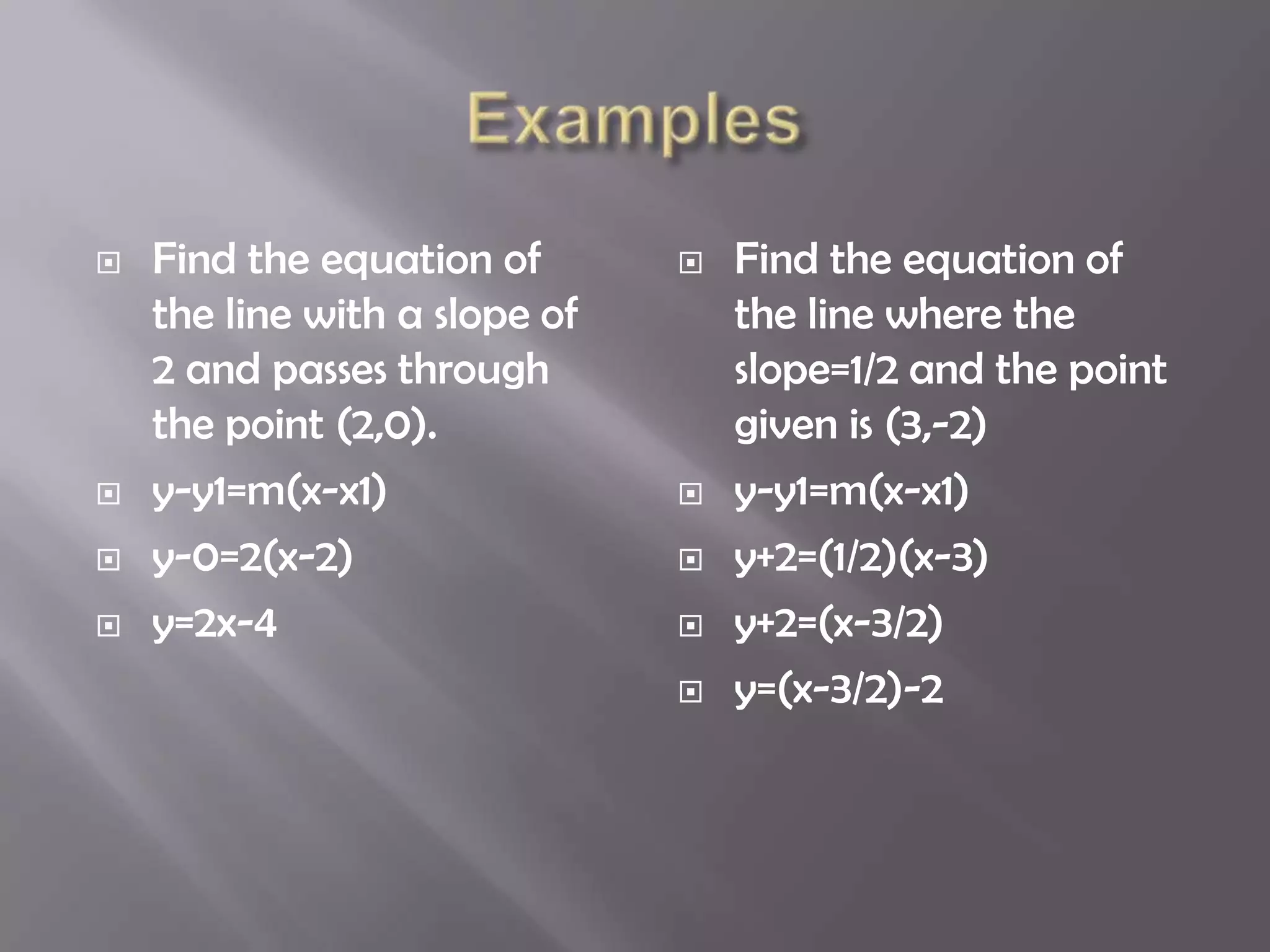    Find the equation of          Find the equation of
    the line with a slope of       the line where the
    2 and passes through           slope=1/2 and the point
    the point (2,0).               given is (3,-2)
   y-y1=m(x-x1)                  y-y1=m(x-x1)
   y-0=2(x-2)                    y+2=(1/2)(x-3)
   y=2x-4                        y+2=(x-3/2)
                                  y=(x-3/2)-2
 
