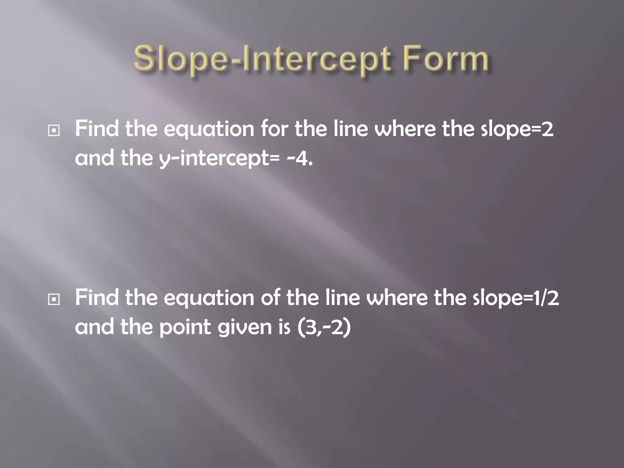   Find the equation for the line where the slope=2
    and the y-intercept= -4.




   Find the equation of the line where the slope=1/2
    and the point given is (3,-2)
 