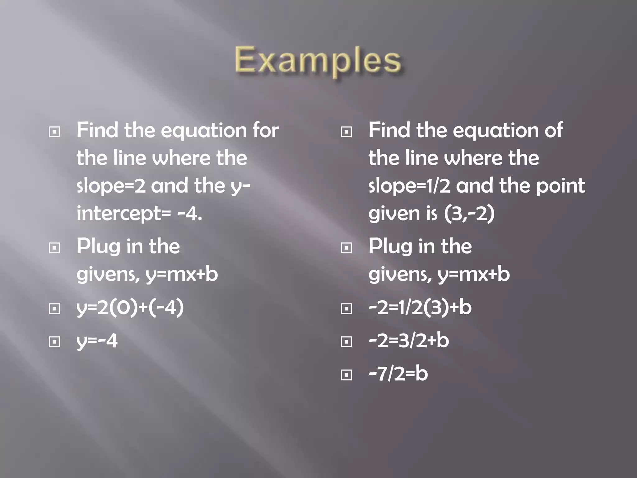    Find the equation for      Find the equation of
    the line where the          the line where the
    slope=2 and the y-          slope=1/2 and the point
    intercept= -4.              given is (3,-2)
   Plug in the                Plug in the
    givens, y=mx+b              givens, y=mx+b
   y=2(0)+(-4)                -2=1/2(3)+b
   y=-4                       -2=3/2+b
                               -7/2=b
 