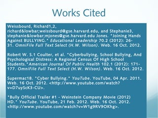 Works Cited
Weissbourd, Richard1,2,
richard&lowbar;weissbourd@gse.harvard.edu, and Stephanie3,
stephanie&lowbar;mjones@gse.harvard.edu Jones. "Joining Hands
Against BULLYING."  Educational Leadership  70.2 (2012): 26-
31. OmniFile Full Text Select (H.W. Wilson) . Web. 16 Oct. 2012.
 
Robert W. S.1 Coulter, et al. "Cyberbullying, School Bullying, And
Psychological Distress: A Regional Census Of High School
Students."American Journal Of Public Health  102.1 (2012): 171-
177. OmniFile Full Text Select (H.W. Wilson) . Web. 16 Oct. 2012.

Supermac18. "Cyber Bullying."  YouTube. YouTube, 04 Apr. 2011.
Web. 16 Oct. 2012. <http://www.youtube.com/watch?
v=D7uyScK3-CU>.
 
"Bully Official Trailer #1 - Weinstein Company Movie (2012)
HD." YouTube. YouTube, 21 Feb. 2012. Web. 16 Oct. 2012.
<http://www.youtube.com/watch?v=W1g9RV9OKhg>.
 
 