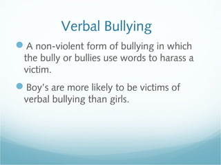 Verbal Bullying
A non-violent form of bullying in which
 the bully or bullies use words to harass a
 victim.
Boy’s are more likely to be victims of
 verbal bullying than girls.
 