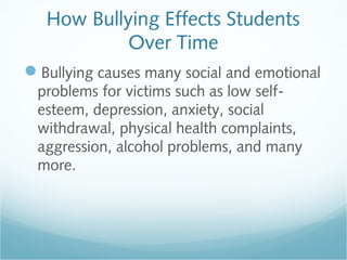 How Bullying Effects Students
            Over Time
Bullying causes many social and emotional
 problems for victims such as low self-
 esteem, depression, anxiety, social
 withdrawal, physical health complaints,
 aggression, alcohol problems, and many
 more.
 