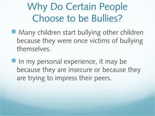 Why Do Certain People
      Choose to be Bullies?
Many children start bullying other children
 because they were once victims of bullying
 themselves.
In my personal experience, it may be
 because they are insecure or because they
 are trying to impress their peers.
 