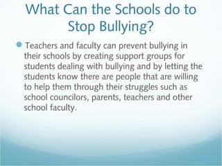 What Can the Schools do to
       Stop Bullying?
Teachers and faculty can prevent bullying in
  their schools by creating support groups for
  students dealing with bullying and by letting the
  students know there are people that are willing
  to help them through their struggles such as
  school councilors, parents, teachers and other
  school faculty.
 