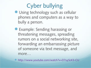 Cyber bullying
Using technology such as cellular
  phones and computers as a way to
  bully a person.
Example: Sending harassing or
  threatening messages, spreading
  rumors on a social networking site,
  forwarding an embarrassing picture
  of someone via text message, and
  more…
 http://www.youtube.com/watch?v=D7uyScK3-CU
 