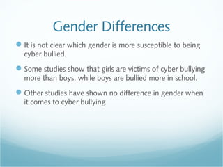 Gender Differences
 It is not clear which gender is more susceptible to being
  cyber bullied.
 Some studies show that girls are victims of cyber bullying
  more than boys, while boys are bullied more in school.
 Other studies have shown no difference in gender when
  it comes to cyber bullying
 