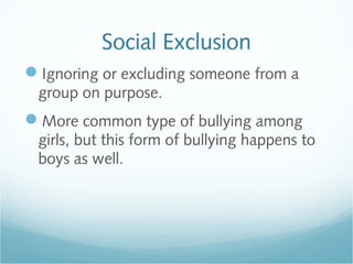 Social Exclusion
Ignoring or excluding someone from a
 group on purpose.
More common type of bullying among
 girls, but this form of bullying happens to
 boys as well.
 