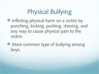 Physical Bullying
Inflicting physical harm on a victim by
 punching, kicking, pushing, shoving, and
 any way to cause physical pain to the
 victim.
More common type of bullying among
 boys.
 