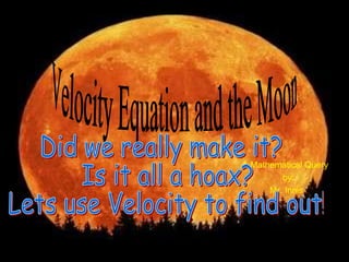 The Velocity to the Moon, Did We Actually Make It? A Mathematical Query  by: Mr. Innis Velocity Equation and the Moon Did we really make it? Is it all a hoax? Lets use Velocity to find out! 