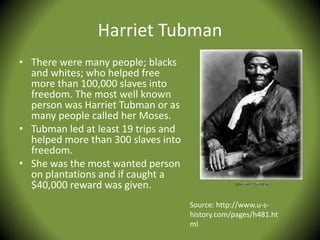 Harriet Tubman
• There were many people; blacks
  and whites; who helped free
  more than 100,000 slaves into
  freedom. The most well known
  person was Harriet Tubman or as
  many people called her Moses.
• Tubman led at least 19 trips and
  helped more than 300 slaves into
  freedom.
• She was the most wanted person
  on plantations and if caught a
  $40,000 reward was given.
                                     Source: http://www.u-s-
                                     history.com/pages/h481.ht
                                     ml
 