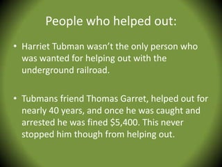 People who helped out:
• Harriet Tubman wasn’t the only person who
  was wanted for helping out with the
  underground railroad.

• Tubmans friend Thomas Garret, helped out for
  nearly 40 years, and once he was caught and
  arrested he was fined $5,400. This never
  stopped him though from helping out.
 