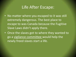 Life After Escape:
• No matter where you escaped to it was still
  extremely dangerous. The best place to
  escape to was Canada because the Fugitive
  Slave Laws didn’t apply there.
• Once the slaves got to where they wanted to
  go a vigilance committee would help the
  newly freed slaves start a life.
 