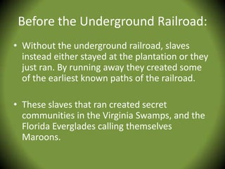 Before the Underground Railroad:
• Without the underground railroad, slaves
  instead either stayed at the plantation or they
  just ran. By running away they created some
  of the earliest known paths of the railroad.

• These slaves that ran created secret
  communities in the Virginia Swamps, and the
  Florida Everglades calling themselves
  Maroons.
 
