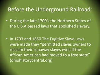 Before the Underground Railroad:
• During the late 1700’s the Northern States of
  the U.S.A passed laws that abolished slavery.

• In 1793 and 1850 The Fugitive Slave Laws
  were made they “permitted slaves owners to
  reclaim their runaway slaves even if the
  African American had moved to a free state”
  (ohiohistorycentral.org)
 