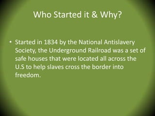 Who Started it & Why?

• Started in 1834 by the National Antislavery
  Society, the Underground Railroad was a set of
  safe houses that were located all across the
  U.S to help slaves cross the border into
  freedom.
 