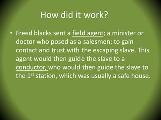 How did it work?
• Freed blacks sent a field agent; a minister or
  doctor who posed as a salesmen; to gain
  contact and trust with the escaping slave. This
  agent would then guide the slave to a
  conductor, who would then guide the slave to
  the 1st station, which was usually a safe house.
 