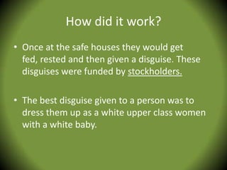 How did it work?
• Once at the safe houses they would get
  fed, rested and then given a disguise. These
  disguises were funded by stockholders.

• The best disguise given to a person was to
  dress them up as a white upper class women
  with a white baby.
 