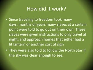How did it work?
• Since traveling to freedom took many
  days, months or years many slaves at a certain
  point were told to go out on their own. These
  slaves were given instructions to only travel at
  night, and approach homes that either had a
  lit lantern or another sort of sign
• They were also told to follow the North Star if
  the sky was clear enough to see.
 