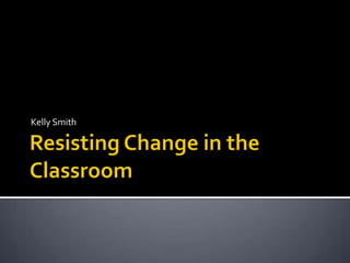 Resisting Change in the Classroom Kelly Smith 
