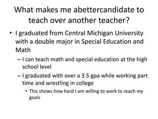 What makes me abettercandidate to teach over another teacher? I graduated from Central Michigan University with a double major in Special Education and Math I can teach math and special education at the high school level I graduated with over a 3.5 gpa while working part time and wrestling in college This shows how hard I am willing to work to reach my goals 