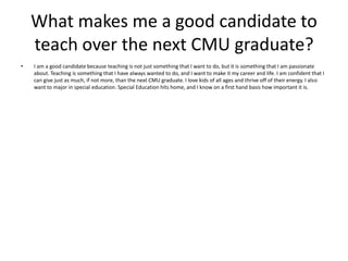 What makes me a good candidate to teach over the next CMU graduate? I am a good candidate because teaching is not just something that I want to do, but it is something that I am passionate about. Teaching is something that I have always wanted to do, and I want to make it my career and life. I am confident that I can give just as much, if not more, than the next CMU graduate. I love kids of all ages and thrive off of their energy. I also want to major in special education. Special Education hits home, and I know on a first hand basis how important it is.  