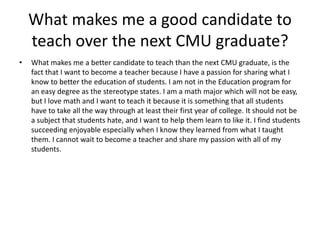 What makes me a good candidate to teach over the next CMU graduate? What makes me a better candidate to teach than the next CMU graduate, is the fact that I want to become a teacher because I have a passion for sharing what I know to better the education of students. I am not in the Education program for an easy degree as the stereotype states. I am a math major which will not be easy, but I love math and I want to teach it because it is something that all students have to take all the way through at least their first year of college. It should not be a subject that students hate, and I want to help them learn to like it. I find students succeeding enjoyable especially when I know they learned from what I taught them. I cannot wait to become a teacher and share my passion with all of my students. 