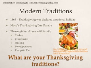 Modern Traditions1863 – Thanksgiving was declared a national holiday Macy’s Thanksgiving Day ParadeThanksgiving dinner with familyTurkeyCranberriesStuffingSweet potatoesPumpkin PieInformation according to kids.nationalgeographic.comhttp://t3.gstatic.com/images?q=tbn:ANd9GcQL0cjk6fljrRZVld6pu3q9ReVdHafOj8nmXsKJ2CRMpdz2MId5What are your Thanksgiving traditions?