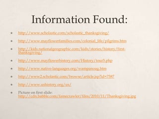 Information Found:http://www.scholastic.com/scholastic_thanksgiving/http://www.mayflowerfamilies.com/colonial_life/pilgrims.htmhttp://kids.nationalgeographic.com/kids/stories/history/first-thanksgiving/http://www.mayflowerhistory.com/History/tour5.phphttp://www.native-languages.org/wampanoag.htmhttp://www2.scholastic.com/browse/article.jsp?id=7587http://www.ushistory.org/us/Picture on first slide: http://cdn.babble.com/famecrawler/files/2010/11/Thanksgiving.jpg