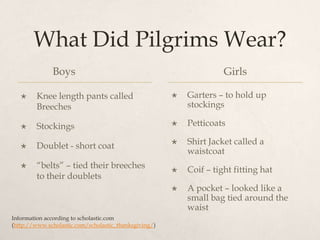 What Did Pilgrims Wear?Boys		Knee length pants called Breeches StockingsDoublet - short coat“belts” – tied their breeches to their doubletsGirlsGarters – to hold up stockingsPetticoatsShirt Jacket called a waistcoatCoif – tight fitting hatA pocket – looked like a small bag tied around the waistInformation according to scholastic.com(http://www.scholastic.com/scholastic_thanksgiving/)