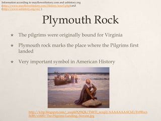 Plymouth RockThe pilgrims were originally bound for VirginiaPlymouth rock marks the place where the Pilgrims first landedVery important symbol in American HistoryInformation according to mayflowerhistory.com and ushistory.org(http://www.mayflowerhistory.com/History/tour5.php) and (http://www.ushistory.org/us/)http://4.bp.blogspot.com/_euq4iPQ9iQk/TMtTl_wzqiI/AAAAAAAACkE/Fn9RxcsIkB8/s1600/The-Pilgrims-Landing,-Novem.jpg