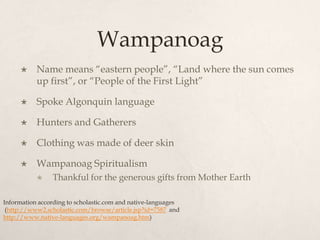WampanoagName means “eastern people”, “Land where the sun comes up first”, or “People of the First Light”Spoke Algonquin languageHunters and GatherersClothing was made of deer skinWampanoag SpiritualismThankful for the generous gifts from Mother EarthInformation according to scholastic.com and native-languages (http://www2.scholastic.com/browse/article.jsp?id=7587 and http://www.native-languages.org/wampanoag.htm)