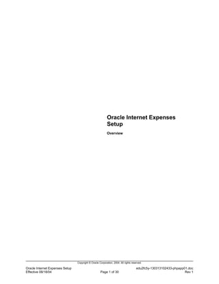 Oracle Internet Expenses
                                                           Setup
                                                           Overview




                                 Copyright © Oracle Corporation, 2004. All rights reserved.

Oracle Internet Expenses Setup                                                        edu2fc5y-130313102433-phpapp01.doc
Effective 08/18/04                                   Page 1 of 30                                                  Rev 1
 