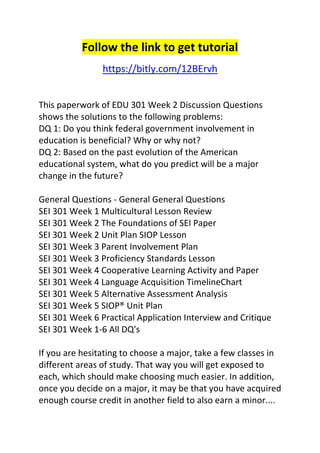 Follow the link to get tutorial 
https://bitly.com/12BErvh 
This paperwork of EDU 301 Week 2 Discussion Questions 
shows the solutions to the following problems: 
DQ 1: Do you think federal government involvement in 
education is beneficial? Why or why not? 
DQ 2: Based on the past evolution of the American 
educational system, what do you predict will be a major 
change in the future? 
General Questions - General General Questions 
SEI 301 Week 1 Multicultural Lesson Review 
SEI 301 Week 2 The Foundations of SEI Paper 
SEI 301 Week 2 Unit Plan SIOP Lesson 
SEI 301 Week 3 Parent Involvement Plan 
SEI 301 Week 3 Proficiency Standards Lesson 
SEI 301 Week 4 Cooperative Learning Activity and Paper 
SEI 301 Week 4 Language Acquisition TimelineChart 
SEI 301 Week 5 Alternative Assessment Analysis 
SEI 301 Week 5 SIOP® Unit Plan 
SEI 301 Week 6 Practical Application Interview and Critique 
SEI 301 Week 1-6 All DQ's 
If you are hesitating to choose a major, take a few classes in 
different areas of study. That way you will get exposed to 
each, which should make choosing much easier. In addition, 
once you decide on a major, it may be that you have acquired 
enough course credit in another field to also earn a minor.... 
 