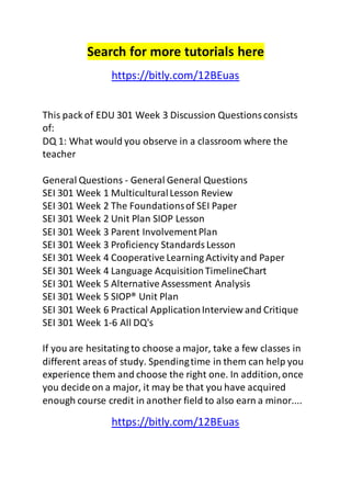 Search for more tutorials here 
https://bitly.com/12BEuas 
This pack of EDU 301 Week 3 Discussion Questions consists 
of: 
DQ 1: What would you observe in a classroom where the 
teacher 
General Questions - General General Questions 
SEI 301 Week 1 Multicultural Lesson Review 
SEI 301 Week 2 The Foundations of SEI Paper 
SEI 301 Week 2 Unit Plan SIOP Lesson 
SEI 301 Week 3 Parent Involvement Plan 
SEI 301 Week 3 Proficiency Standards Lesson 
SEI 301 Week 4 Cooperative Learning Activity and Paper 
SEI 301 Week 4 Language Acquisition TimelineChart 
SEI 301 Week 5 Alternative Assessment Analysis 
SEI 301 Week 5 SIOP® Unit Plan 
SEI 301 Week 6 Practical Application Interview and Critique 
SEI 301 Week 1-6 All DQ's 
If you are hesitating to choose a major, take a few classes in 
different areas of study. Spending time in them can help you 
experience them and choose the right one. In addition, once 
you decide on a major, it may be that you have acquired 
enough course credit in another field to also earn a minor.... 
https://bitly.com/12BEuas 
