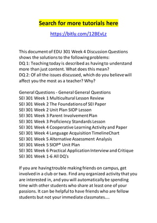 Search for more tutorials here 
https://bitly.com/12BEvLz 
This document of EDU 301 Week 4 Discussion Questions 
shows the solutions to the following problems: 
DQ 1: Teaching today is described as having to understand 
more than just content. What does this mean? 
DQ 2: Of all the issues discussed, which do you believe will 
affect you the most as a teacher? Why? 
General Questions - General General Questions 
SEI 301 Week 1 Multicultural Lesson Review 
SEI 301 Week 2 The Foundations of SEI Paper 
SEI 301 Week 2 Unit Plan SIOP Lesson 
SEI 301 Week 3 Parent Involvement Plan 
SEI 301 Week 3 Proficiency Standards Lesson 
SEI 301 Week 4 Cooperative Learning Activity and Paper 
SEI 301 Week 4 Language Acquisition TimelineChart 
SEI 301 Week 5 Alternative Assessment Analysis 
SEI 301 Week 5 SIOP® Unit Plan 
SEI 301 Week 6 Practical Application Interview and Critique 
SEI 301 Week 1-6 All DQ's 
If you are having trouble making friends on campus, get 
involved in a club or two. Find any organized activity that you 
are interested in, and you will automatically be spending 
time with other students who share at least one of your 
passions. It can be helpful to have friends who are fellow 
students but not your immediate classmates.... 
 