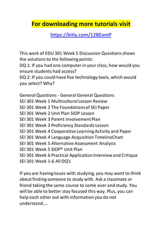 For downloading more tutorials visit
https://bitly.com/12BExmP
This work of EDU 301 Week 5 Discussion Questionsshows
the solutionsto the following points:
DQ 1: If you had one computer in your class, how would you
ensure students had access?
DQ 2: If you could have five technology tools, which would
you select? Why?
General Questions - General General Questions
SEI 301 Week 1 MulticulturalLesson Review
SEI 301 Week 2 The Foundationsof SEI Paper
SEI 301 Week 2 Unit Plan SIOP Lesson
SEI 301 Week 3 Parent InvolvementPlan
SEI 301 Week 3 Proficiency StandardsLesson
SEI 301 Week 4 Cooperative Learning Activity and Paper
SEI 301 Week 4 Language AcquisitionTimelineChart
SEI 301 Week 5 Alternative Assessment Analysis
SEI 301 Week 5 SIOP® Unit Plan
SEI 301 Week 6 Practical ApplicationInterview and Critique
SEI 301 Week 1-6 All DQ's
If you are havingissues with studying, you may want to think
about finding someone to study with. Ask a classmate or
friend taking the same course to come over and study. You
will be able to better stay focused this way. Plus, you can
help each other out with information you do not
understand....
 