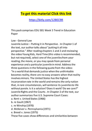 To get this material Click this link 
https://bitly.com/12BEC9R 
This pack comprises EDU 301 Week 5 Trend in Education 
Paper 
Law - General Law 
Juvenile Justice – Putting it in Perspective . In Chapter 1 of 
the text, our author talks about "putting it all into 
perspective." After reading chapters 1 and 2 and reviewing 
the video Young Kids, Hard Time (this video is recommended, 
but not required), select one of the juveniles from your 
reading, the movie, or you may speak from personal 
experience and a particular juvenile in mind. Address the 
three questions in the following quote from the video: 
“In a world that demands justice when the unthinkable 
becomes reality, there are no easy answers when that reality 
involves minors. The United States has the highest 
incarceration rate in the world and remains the only nation 
that, in rare circumstances, will sentence its juveniles to life 
without parole. Is it a solution? Does it work? Do we care?” 
Juvenile Rights and the Courts . In Chapter 2 of the text, our 
author summarizes five U.S. Supreme Court Cases: 
a. Kent v. United States (1966) 
b. re Gault (1967) 
c. re Winship (1970) 
d. McKeiver v. Pennsylvania (1971) 
e. Breed v. Jones (1975) 
These five cases show differences and similarities between 
 