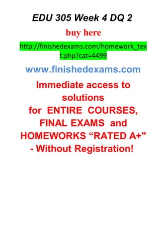 EDU 305 Week 4 DQ 2
buy here
http://finishedexams.com/homework_tex
t.php?cat=4499
www.finishedexams.com
Immediate access to
solutions
for ENTIRE COURSES,
FINAL EXAMS and
HOMEWORKS “RATED A+"
- Without Registration!
 