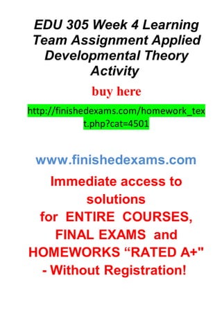 EDU 305 Week 4 Learning
Team Assignment Applied
Developmental Theory
Activity
buy here
http://finishedexams.com/homework_tex
t.php?cat=4501
www.finishedexams.com
Immediate access to
solutions
for ENTIRE COURSES,
FINAL EXAMS and
HOMEWORKS “RATED A+"
- Without Registration!
 