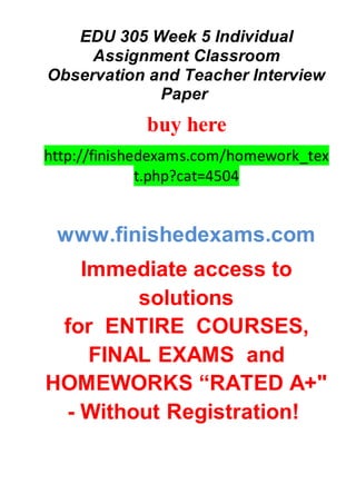 EDU 305 Week 5 Individual
Assignment Classroom
Observation and Teacher Interview
Paper
buy here
http://finishedexams.com/homework_tex
t.php?cat=4504
www.finishedexams.com
Immediate access to
solutions
for ENTIRE COURSES,
FINAL EXAMS and
HOMEWORKS “RATED A+"
- Without Registration!
 