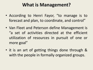 What is Management?
• According to Henri Fayor, “to manage is to
forecast and plan, to coordinate, and control”
• Van Fleet and Peterson define Management is
“a set of activities directed at the efficient
utilization of resources in pursuit of one or
more goal”
• it is an art of getting things done through &
with the people in formally organized groups.
 