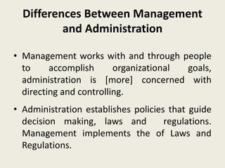 Differences Between Management
and Administration
• Management works with and through people
to accomplish organizational goals,
administration is [more] concerned with
directing and controlling.
• Administration establishes policies that guide
decision making, laws and regulations.
Management implements the of Laws and
Regulations.
 