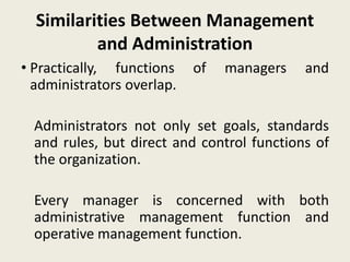 Similarities Between Management
and Administration
• Practically, functions of managers and
administrators overlap.
Administrators not only set goals, standards
and rules, but direct and control functions of
the organization.
Every manager is concerned with both
administrative management function and
operative management function.
 