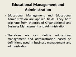 Educational Management and
Administration
• Educational Management and Educational
Administration are applied fields. They both
originate from theories of Organizational and
Business Management and Administration
• Therefore we can define educational
management and administration based on
definitions used in business management and
administration.
 