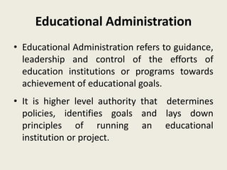 Educational Administration
• Educational Administration refers to guidance,
leadership and control of the efforts of
education institutions or programs towards
achievement of educational goals.
• It is higher level authority that determines
policies, identifies goals and lays down
principles of running an educational
institution or project.
 