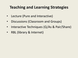 Teaching and Learning Strategies
• Lecture (Pure and Interactive)
• Discussions (Classroom and Groups)
• Interactive Techniques (Q/As & Pair/Share)
• RBL (library & Internet)
 