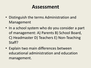 Assessment
• Distinguish the terms Administration and
Management
• In a school system who do you consider a part
of management: A) Parents B) School Board,
C) Headmaster D) Teachers E) Non-Teaching
Staff?
• Explain two main differences between
educational administration and education
management.
 
