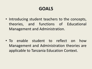 GOALS
• Introducing student teachers to the concepts,
theories, and functions of Educational
Management and Administration.
• To enable student to reflect on how
Management and Administration theories are
applicable to Tanzania Education Context.
 