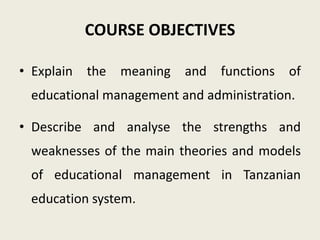 COURSE OBJECTIVES
• Explain the meaning and functions of
educational management and administration.
• Describe and analyse the strengths and
weaknesses of the main theories and models
of educational management in Tanzanian
education system.
 